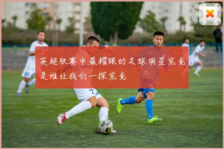 英超联赛中最耀眼的足球明星究竟是谁让我们一探究竟