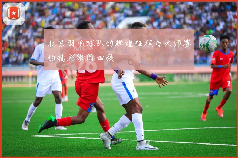 北京羽毛球队的辉煌征程与大师赛的精彩瞬间回顾