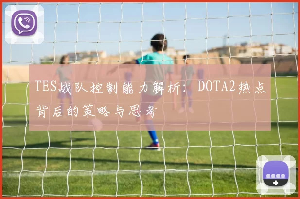 TES战队控制能力解析：DOTA2热点背后的策略与思考
