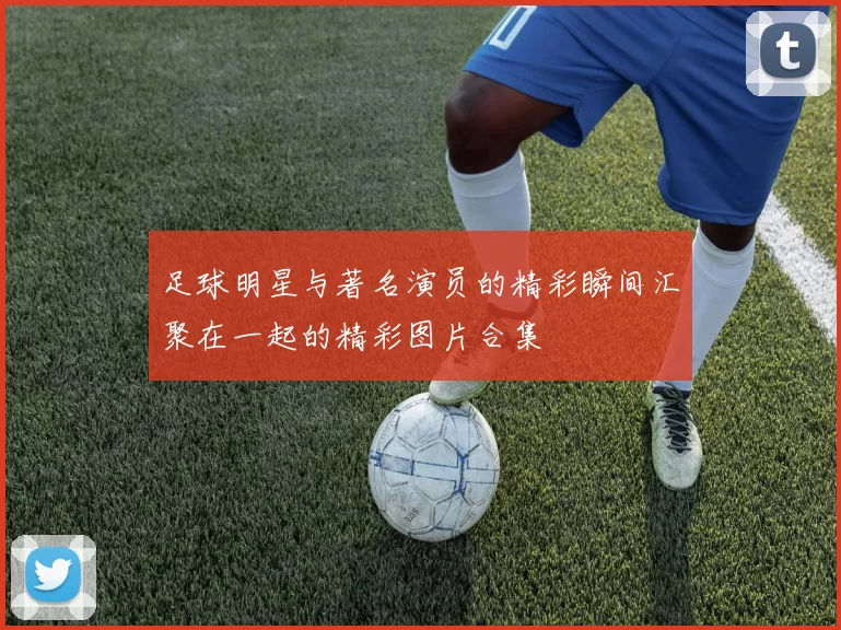 足球明星与著名演员的精彩瞬间汇聚在一起的精彩图片合集
