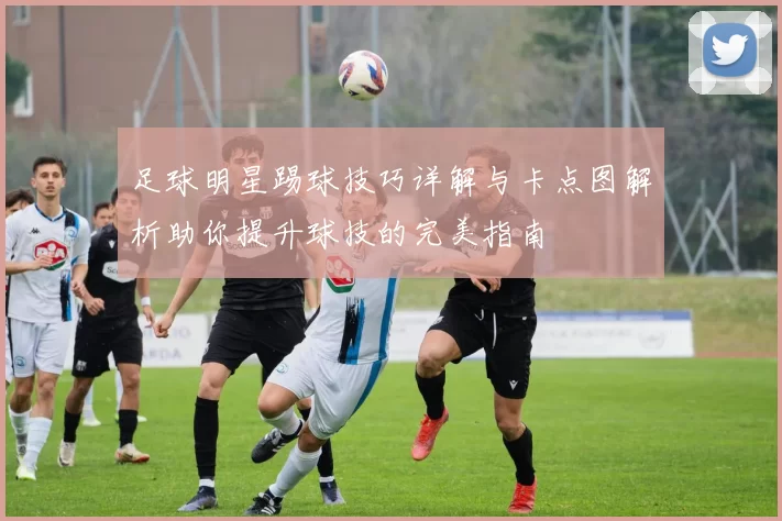 足球明星踢球技巧详解与卡点图解析助你提升球技的完美指南