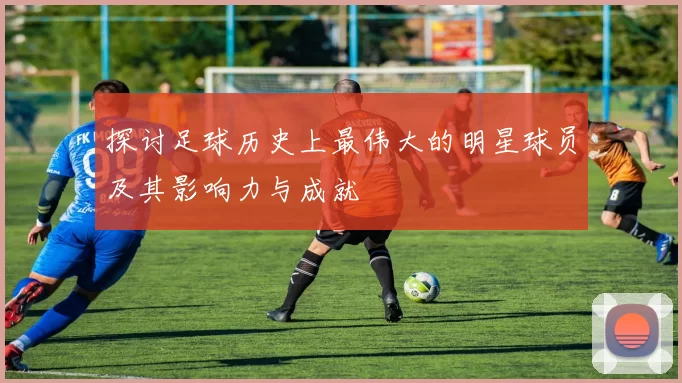 探讨足球历史上最伟大的明星球员及其影响力与成就