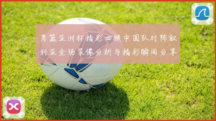 男篮亚洲杯精彩回顾中国队对阵叙利亚全场录像分析与精彩瞬间分享