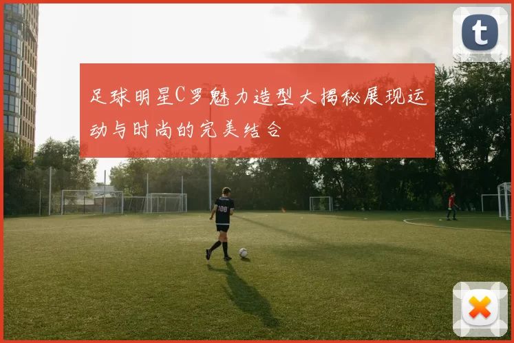 足球明星C罗魅力造型大揭秘展现运动与时尚的完美结合