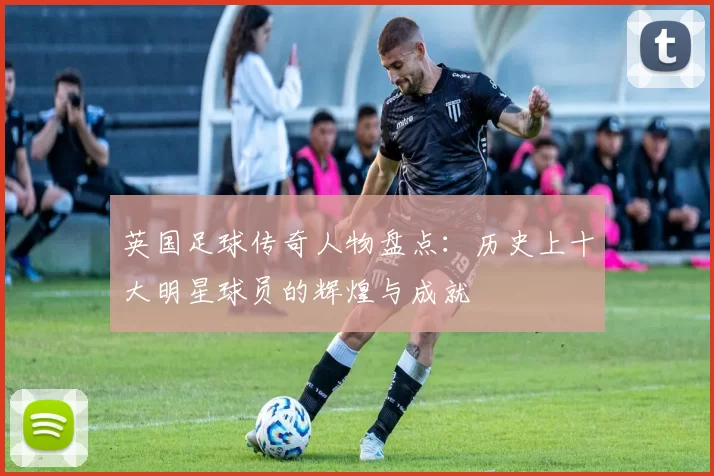 英国足球传奇人物盘点：历史上十大明星球员的辉煌与成就