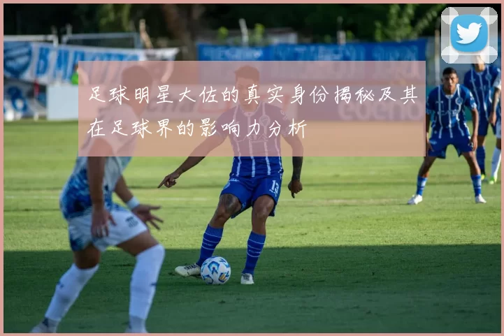 足球明星大佐的真实身份揭秘及其在足球界的影响力分析