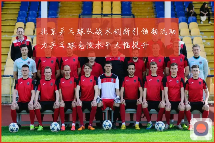 北京乒乓球队战术创新引领潮流助力乒乓球竞技水平大幅提升