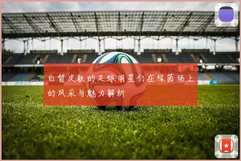 白皙皮肤的足球明星们在绿茵场上的风采与魅力解析