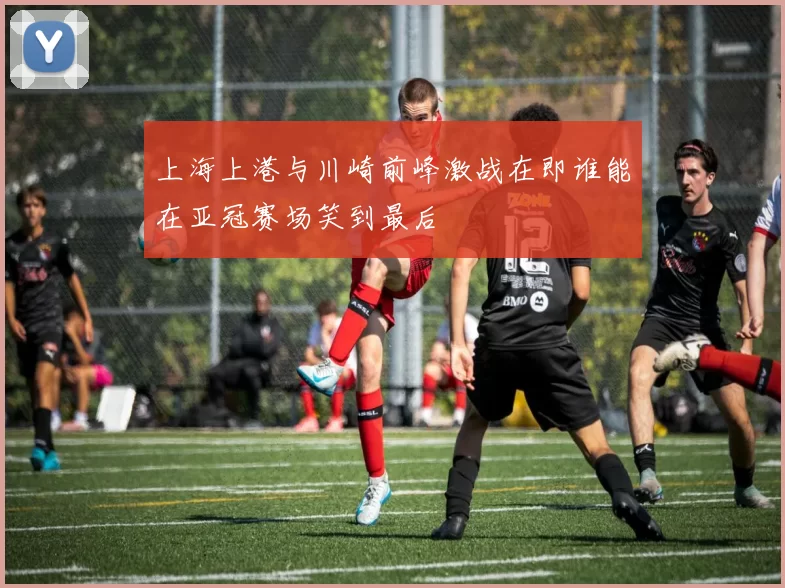 上海上港与川崎前峰激战在即谁能在亚冠赛场笑到最后