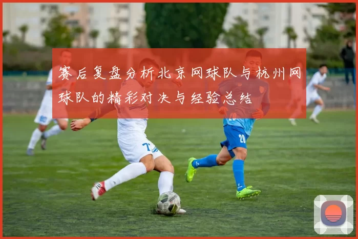 赛后复盘分析北京网球队与杭州网球队的精彩对决与经验总结