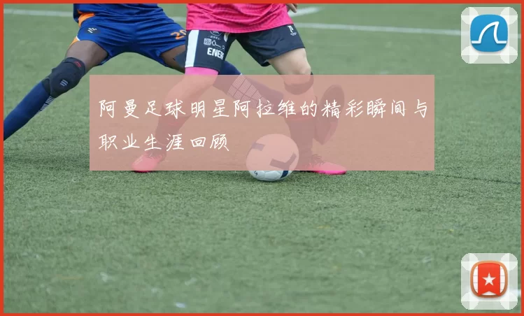 阿曼足球明星阿拉维的精彩瞬间与职业生涯回顾