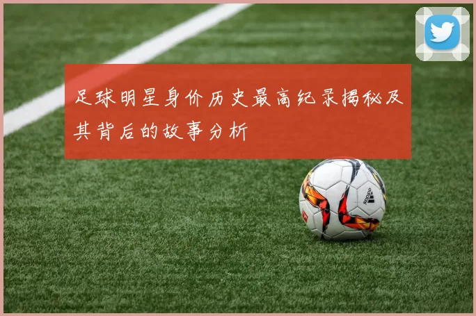 足球明星身价历史最高纪录揭秘及其背后的故事分析