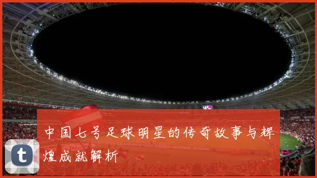 中国七号足球明星的传奇故事与辉煌成就解析