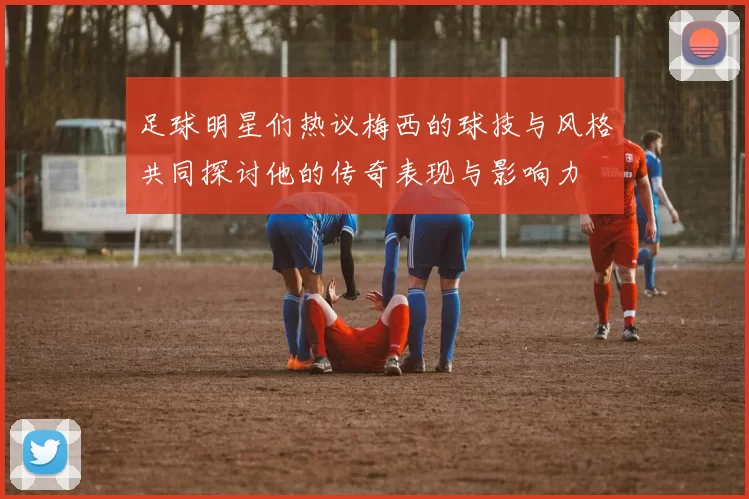 足球明星们热议梅西的球技与风格共同探讨他的传奇表现与影响力