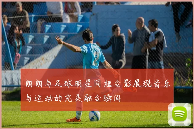朗朗与足球明星同框合影展现音乐与运动的完美融合瞬间