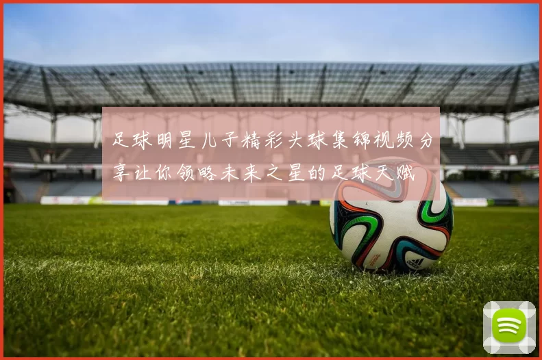 足球明星儿子精彩头球集锦视频分享让你领略未来之星的足球天赋