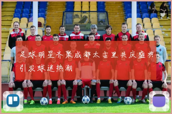 足球明星齐聚成都太古里共庆盛典引发球迷热潮