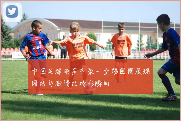 中国足球明星齐聚一堂踢圆圈展现团结与激情的精彩瞬间