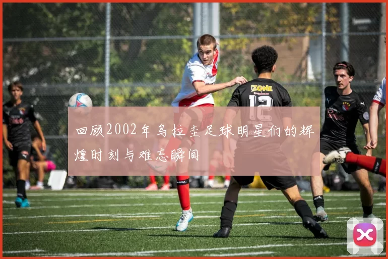 回顾2002年乌拉圭足球明星们的辉煌时刻与难忘瞬间
