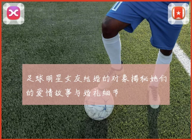 足球明星女友结婚的对象揭秘她们的爱情故事与婚礼细节