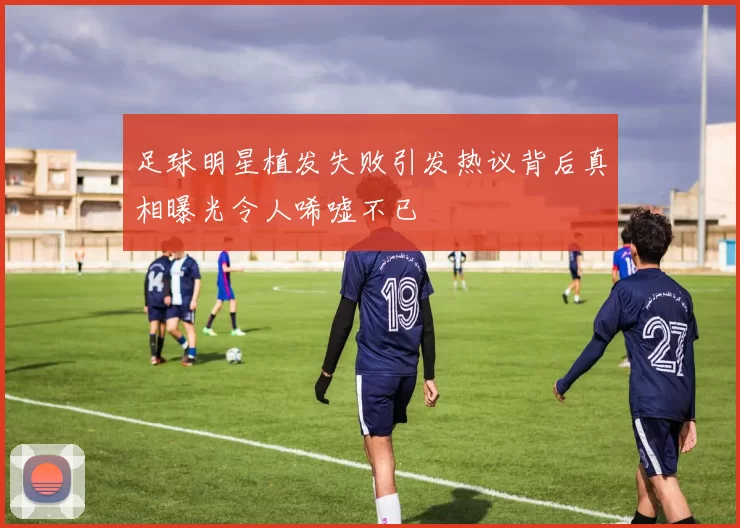 足球明星植发失败引发热议背后真相曝光令人唏嘘不已