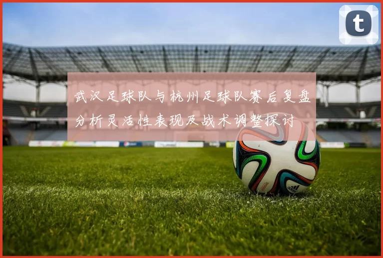 武汉足球队与杭州足球队赛后复盘分析灵活性表现及战术调整探讨