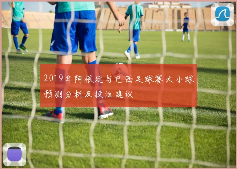 2019年阿根廷与巴西足球赛大小球预测分析及投注建议