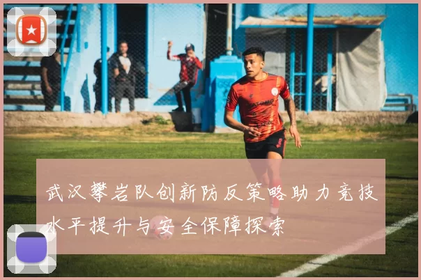 武汉攀岩队创新防反策略助力竞技水平提升与安全保障探索