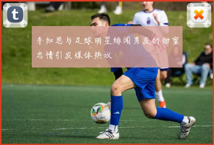 李知恩与足球明星绯闻男友的甜蜜恋情引发媒体热议