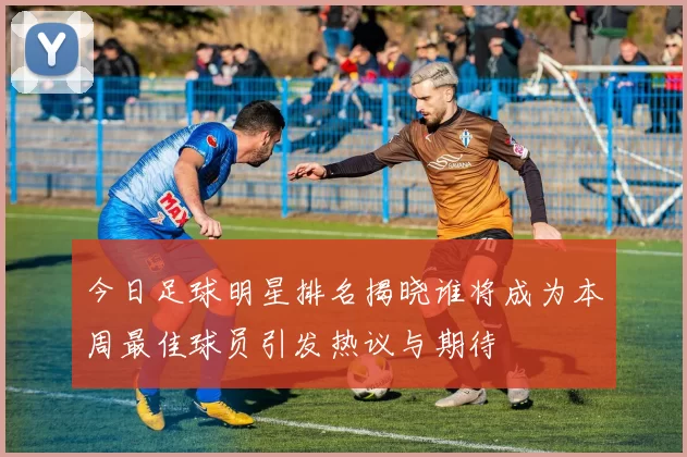 今日足球明星排名揭晓谁将成为本周最佳球员引发热议与期待