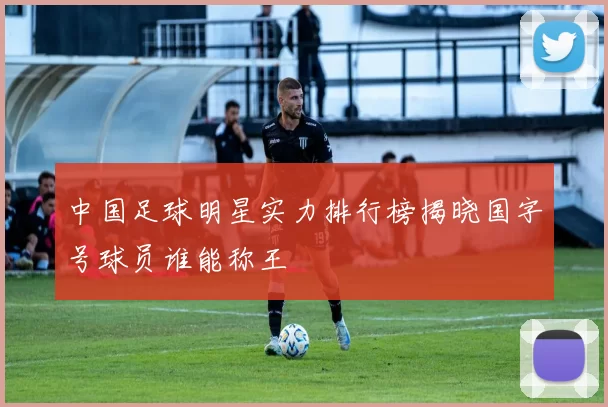 中国足球明星实力排行榜揭晓国字号球员谁能称王
