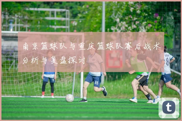 南京篮球队与重庆篮球队赛后战术分析与复盘探讨
