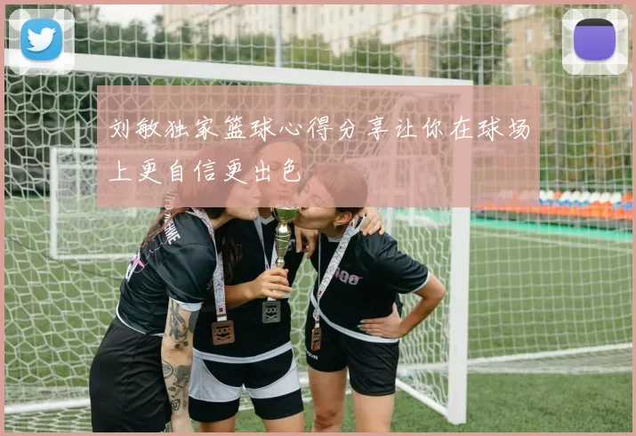 刘敏独家篮球心得分享让你在球场上更自信更出色