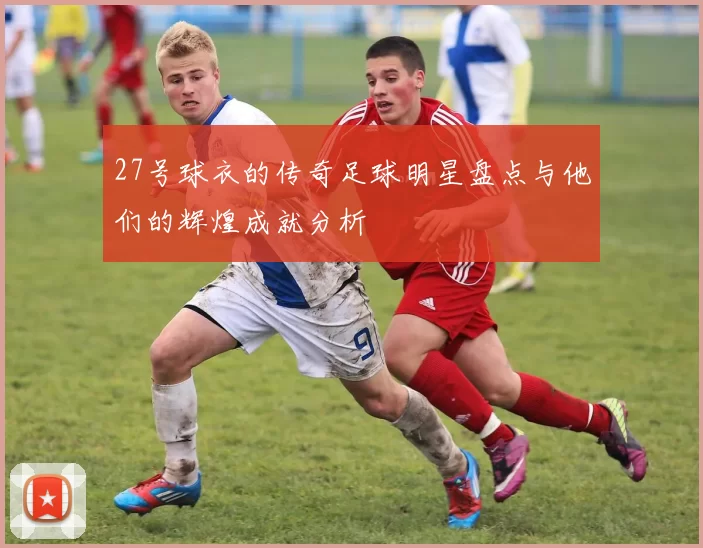 27号球衣的传奇足球明星盘点与他们的辉煌成就分析