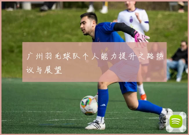 广州羽毛球队个人能力提升之路热议与展望