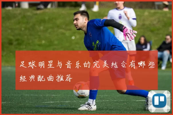 足球明星与音乐的完美结合有哪些经典配曲推荐