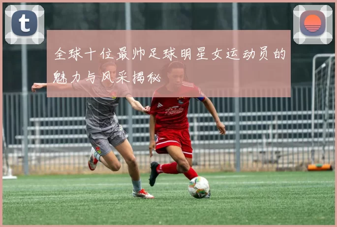 全球十位最帅足球明星女运动员的魅力与风采揭秘