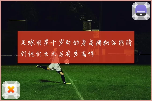 足球明星十岁时的身高揭秘你能猜到他们长大后有多高吗