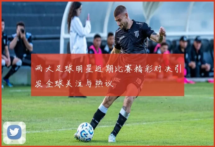 两大足球明星近期比赛精彩对决引发全球关注与热议