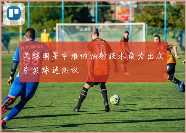 足球明星中谁的抽射技术最为出众引发球迷热议