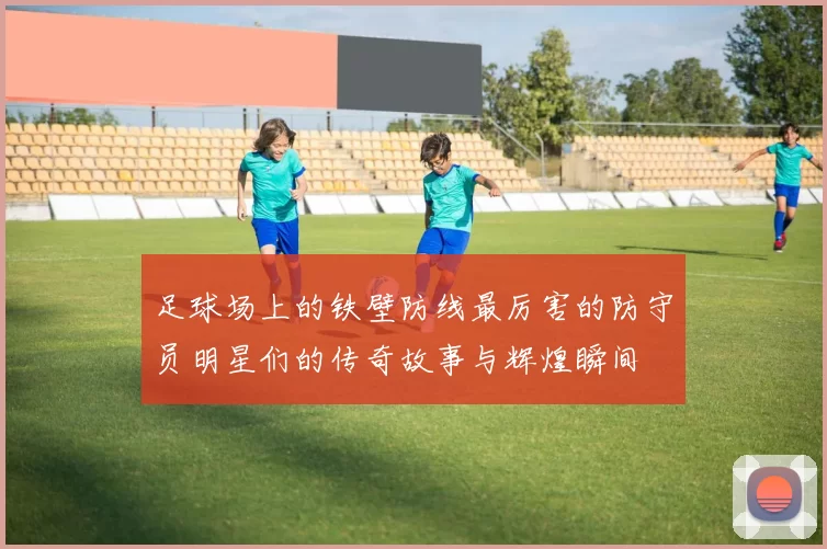 足球场上的铁壁防线最厉害的防守员明星们的传奇故事与辉煌瞬间