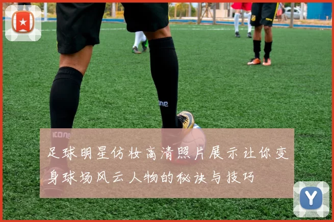 足球明星仿妆高清照片展示让你变身球场风云人物的秘诀与技巧