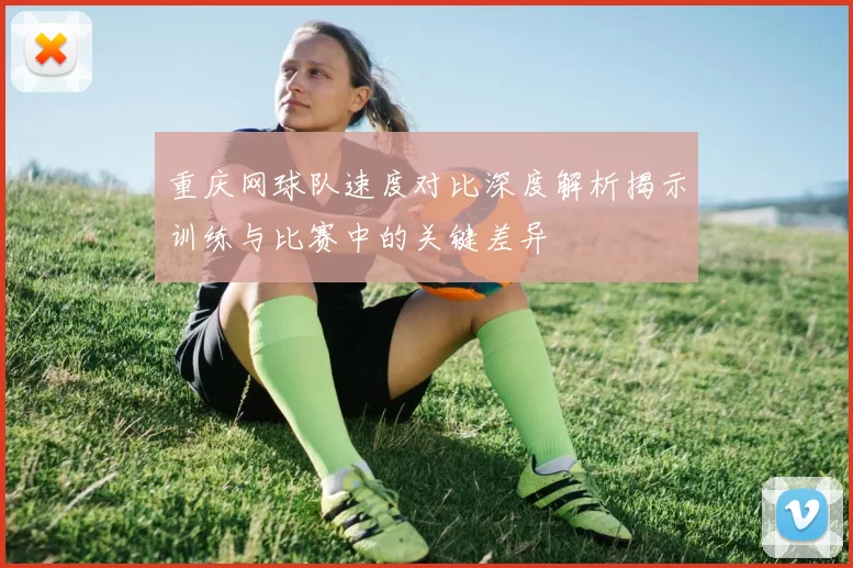 重庆网球队速度对比深度解析揭示训练与比赛中的关键差异
