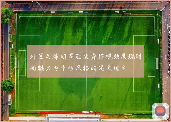 外国足球明星西装穿搭视频展现时尚魅力与个性风格的完美结合