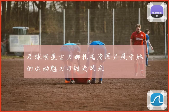 足球明星古力娜扎高清图片展示她的运动魅力与时尚风采