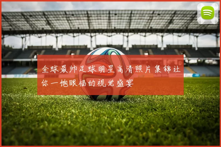 全球最帅足球明星高清照片集锦让你一饱眼福的视觉盛宴