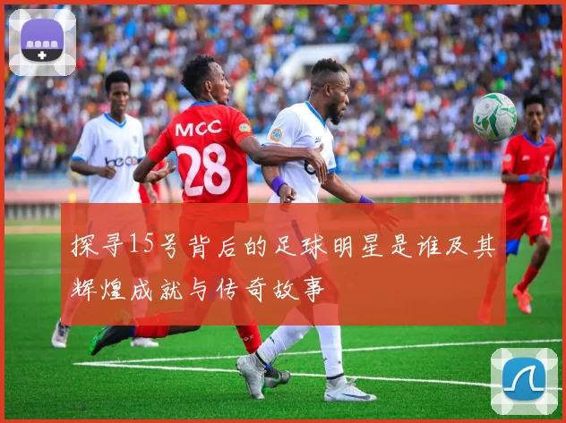 探寻15号背后的足球明星是谁及其辉煌成就与传奇故事