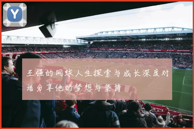 王强的网球人生探索与成长深度对话分享他的梦想与坚持
