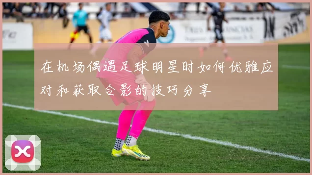在机场偶遇足球明星时如何优雅应对和获取合影的技巧分享