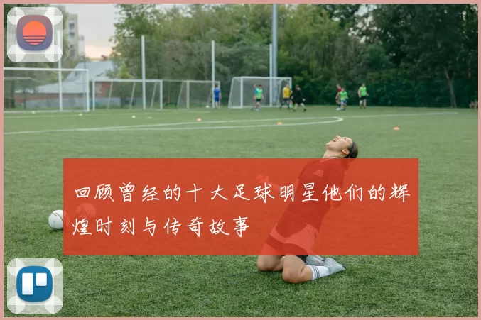 回顾曾经的十大足球明星他们的辉煌时刻与传奇故事